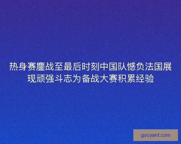 热身赛鏖战至最后时刻中国队憾负法国展现顽强斗志为备战大赛积累经验