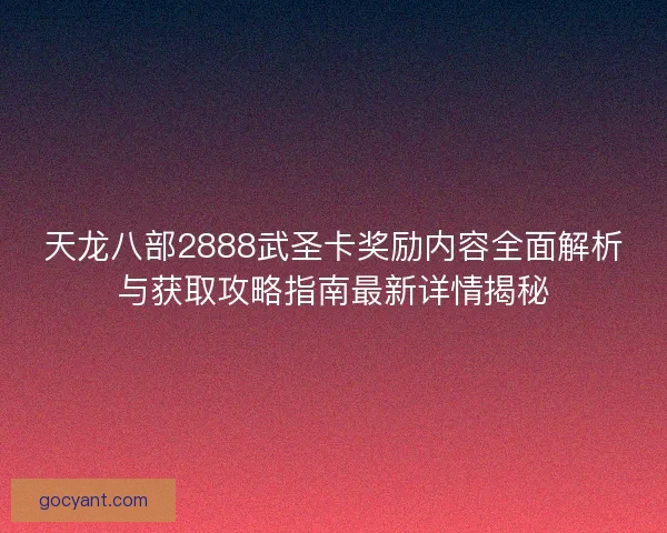 天龙八部2888武圣卡奖励内容全面解析与获取攻略指南最新详情揭秘