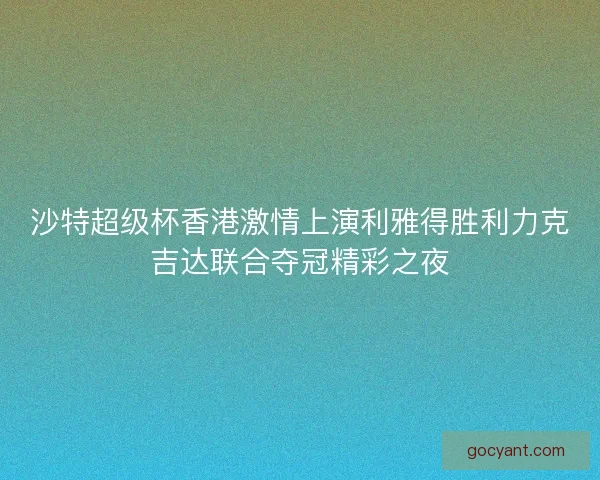 沙特超级杯香港激情上演利雅得胜利力克吉达联合夺冠精彩之夜