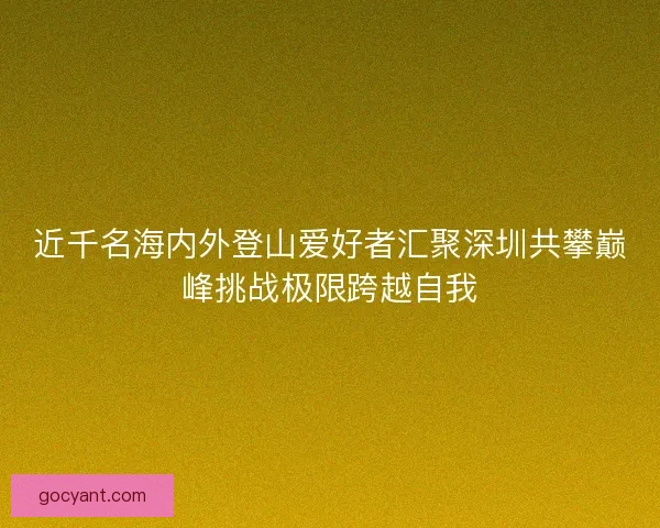 近千名海内外登山爱好者汇聚深圳共攀巅峰挑战极限跨越自我